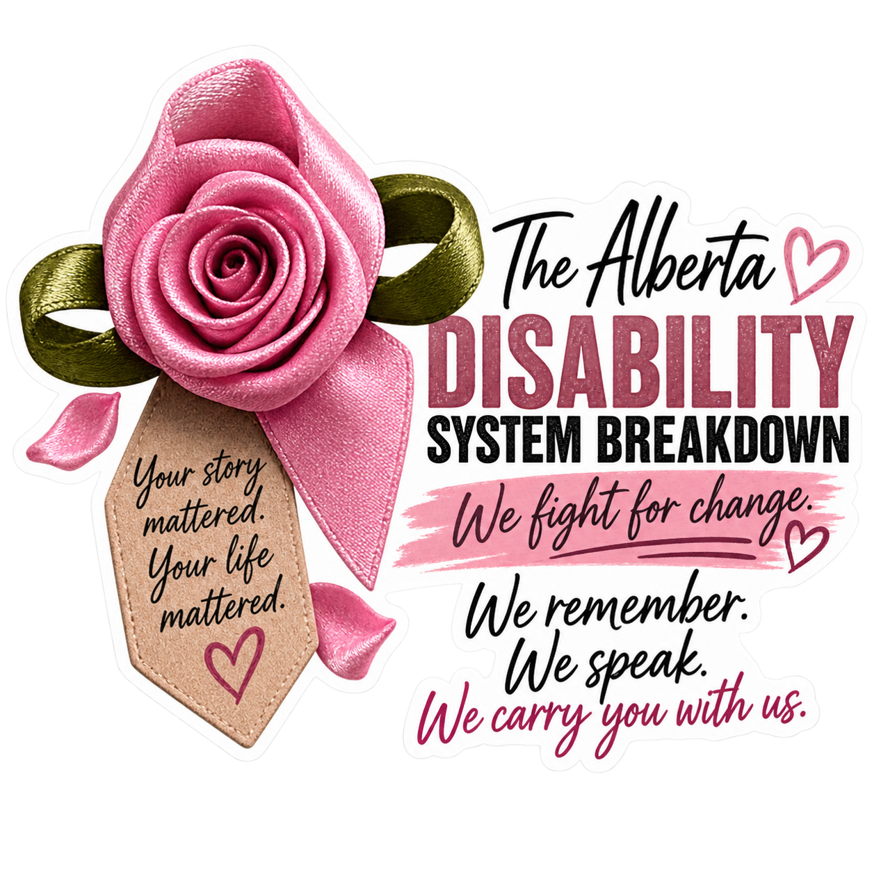 The Alberta Disability System Breakdown heat transfer: a pink ribbon rose with a tag reading Your story mattered, your life mattered, beside the words We fight for change. We remember. We speak. We carry you with us.